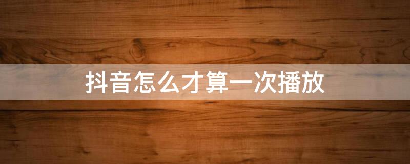 抖音怎么才算一次播放 抖音怎么才算一次播放多次