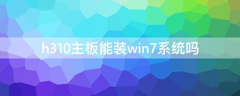 h310主板能装win7系统吗 h310m主板能装win7系统吗