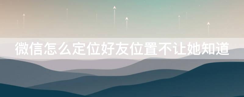 微信怎么定位好友位置不让她知道 微信怎样定位好友位置,又不能让她知道