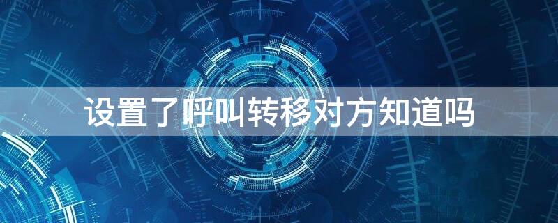 设置了呼叫转移对方知道吗（设置了呼叫转移对方知道吗怎么取消）