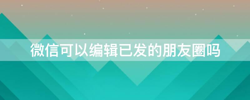 微信可以编辑已发的朋友圈吗 微信可以编辑已发的朋友圈吗怎么发