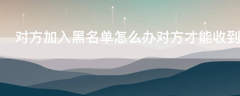 对方加入黑名单怎么办对方才能收到信息