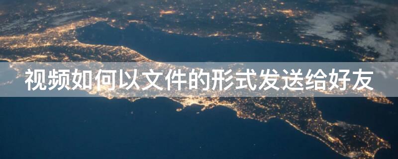 视频如何以文件的形式发送给好友（视频怎么以文件形式发送给好友）