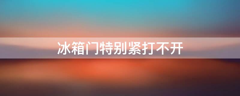 冰箱门特别紧打不开（冰箱门特别紧打不开什么原因）