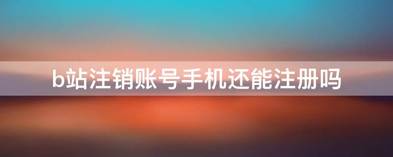 b站注销账号手机还能注册吗（b站账号注销了手机可以再注册吗?）