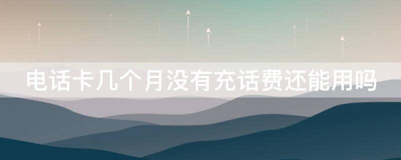 电话卡几个月没有充话费还能用吗（电话卡几个月没有充话费还能用吗?）
