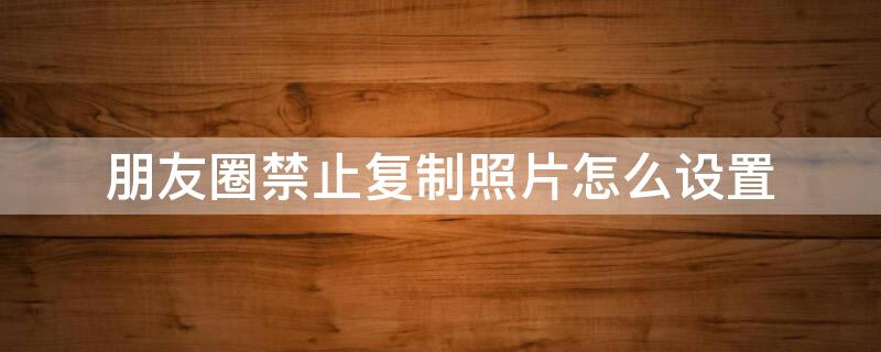 朋友圈禁止复制照片怎么设置 朋友圈禁止复制照片怎么设置密码