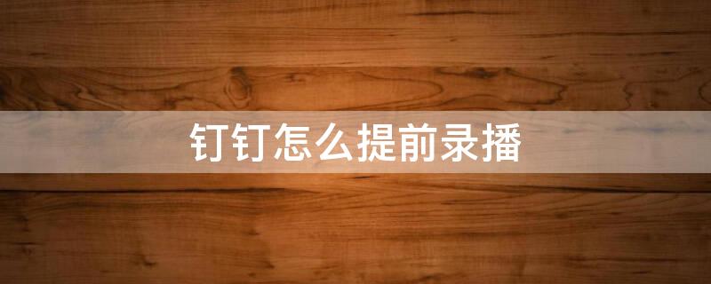 钉钉怎么提前录播(钉钉如何提前录播课程)