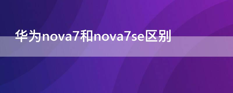 华为nova7和nova7se区别（华为nova 7和nova7se的区别）