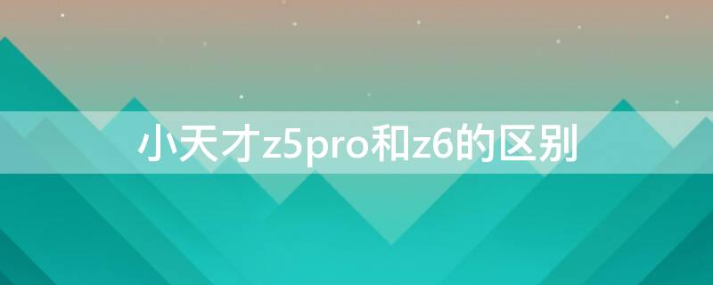 小天才z5pro和z6的区别 小天才z五pro和小天才z六有什么区别