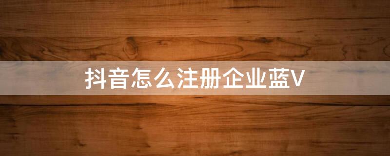 抖音怎么注册企业蓝V（抖音企业号怎么申请蓝v）