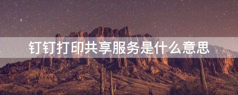 钉钉打印共享服务是什么意思（钉钉打印共享服务是什么意思呀）