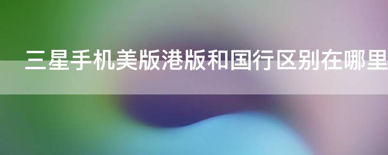 三星手机美版港版和国行区别在哪里 三星港版和美版有什么区别在哪里