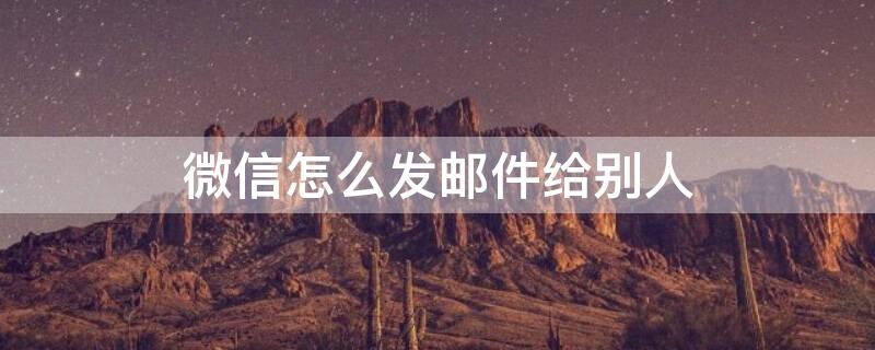 微信怎么发邮件给别人（微信怎么发邮件给别人邮箱）