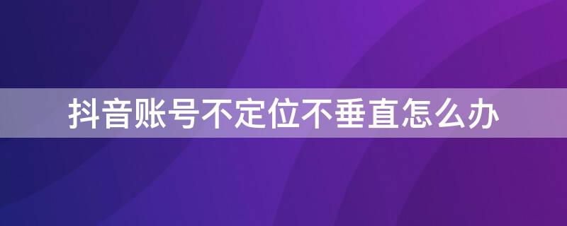 抖音账号不定位不垂直怎么办 有时候抖音号不显示定位是怎么回事