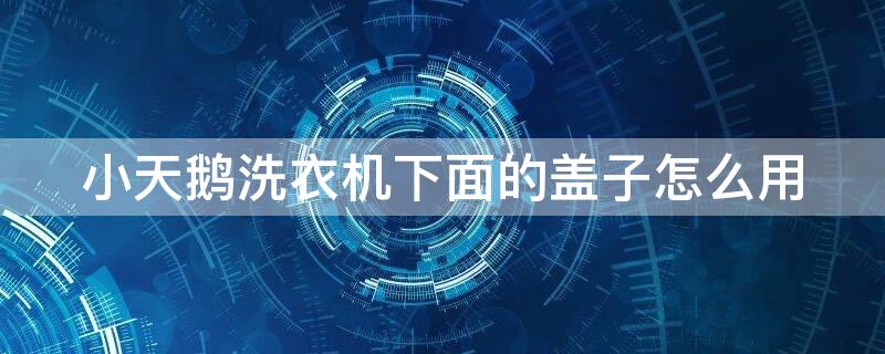 小天鹅洗衣机下面的盖子怎么用（小天鹅洗衣机盖子怎么安装）