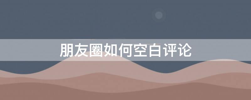 朋友圈如何空白评论（朋友圈如何空白评论内容）