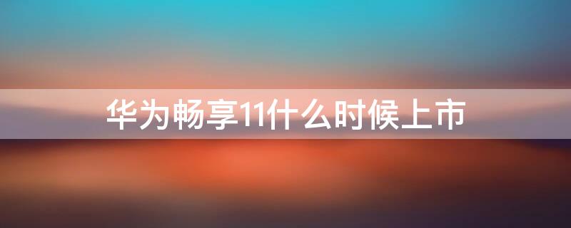 华为畅享11什么时候上市（华为畅享11什么时候上市的呢）