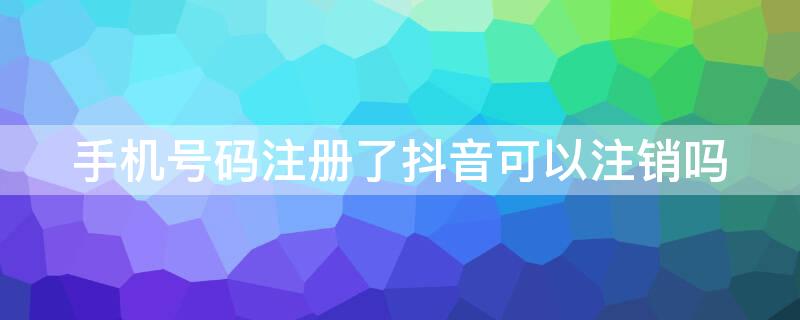 手机号码注册了抖音可以注销吗（手机号码注册了抖音可以注销吗怎么弄）