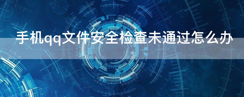 手机qq文件安全检查未通过怎么办 qq文件安全检查失败