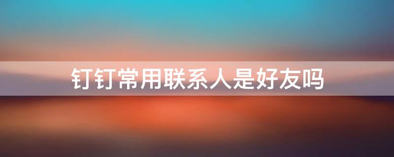 钉钉常用联系人是好友吗（钉钉常用联系人是好友吗怎么设置）