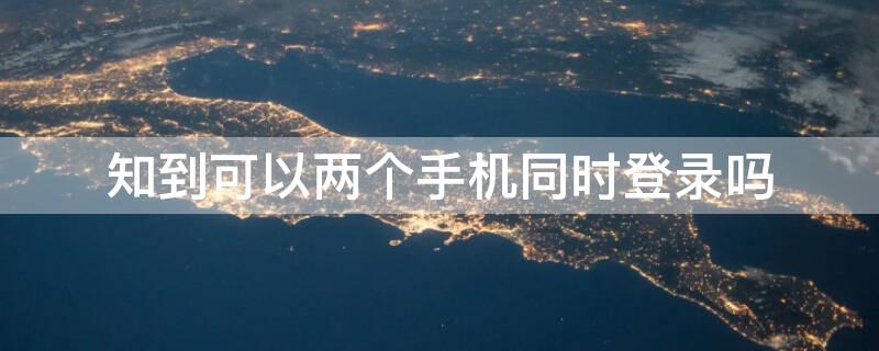 知到可以两个手机同时登录吗（知到可以异地登录吗）