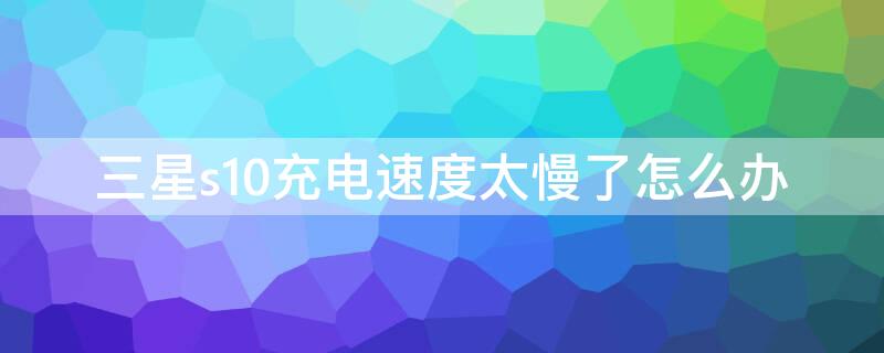 三星s10充电速度太慢了怎么办 三星s10充电速度能提升吗?