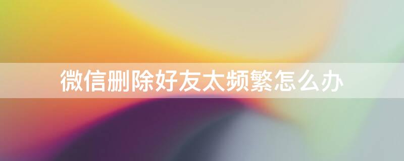 微信删除好友太频繁怎么办 微信删除好友过于频繁是什么意思