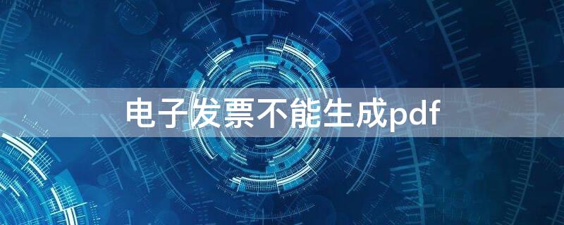 电子发票不能生成pdf（电子发票不能导出pdf）