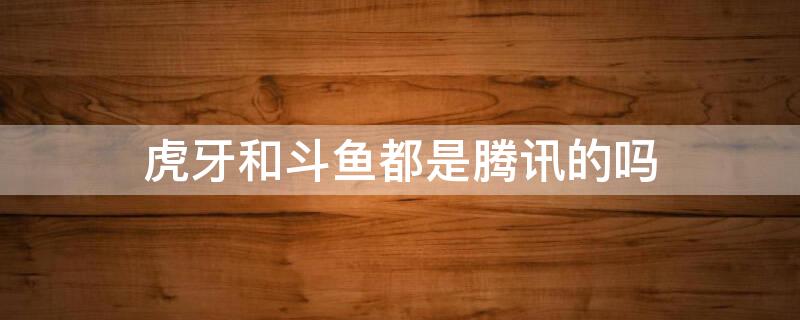 虎牙和斗鱼都是腾讯的吗（虎牙和斗鱼都是腾讯的吗是真的吗）