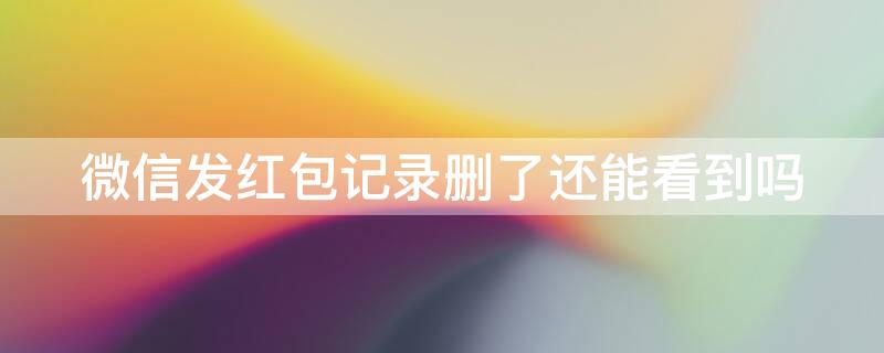 微信发红包记录删了还能看到吗 微信发红包记录删了还能看到吗知乎