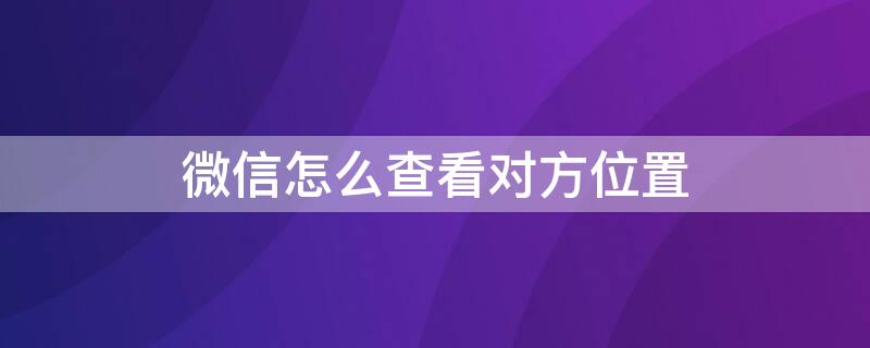 微信怎么查看对方位置 微信怎么查看对方位置不让对方知道