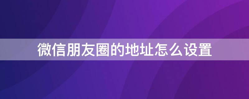 微信朋友圈的地址怎么设置（微信朋友圈的地址怎么设置显示）