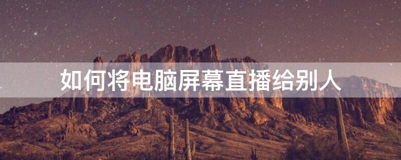 如何将电脑屏幕直播给别人 如何将电脑屏幕直播给别人使用