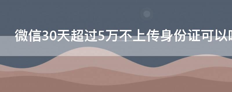 微信30天超过5万不上传身份证可以吗 微信连续30天超过5万不上传身份证照片下个月能用吗