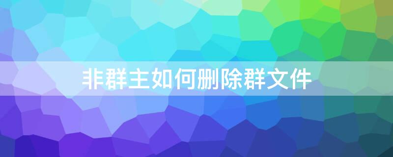 非群主如何删除群文件 非群主如何删除群文件记录