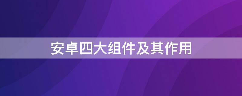 安卓四大组件及其作用（安卓中的四大组件）