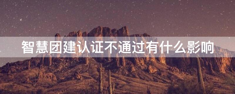 智慧团建认证不通过有什么影响 智慧团建认证不通过影响入党吗
