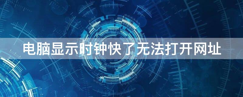 电脑显示时钟快了无法打开网址 电脑显示时钟快了无法打开网址怎么回事