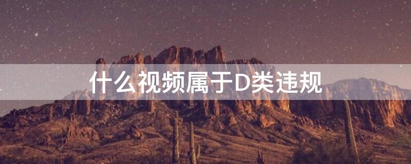 什么视频属于D类违规（什么视频属于d类违规软件）