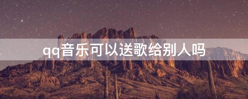 qq音乐可以送歌给别人吗（qq音乐歌曲可以送人吗）