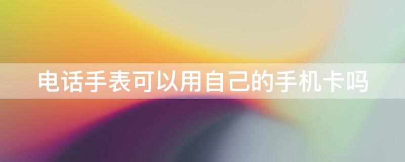 电话手表可以用自己的手机卡吗 儿童手表需要单独办卡吗