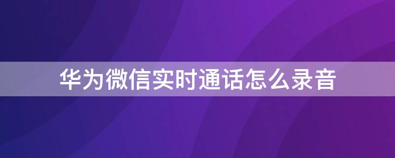 华为微信实时通话怎么录音 华为微信通话中怎么录音