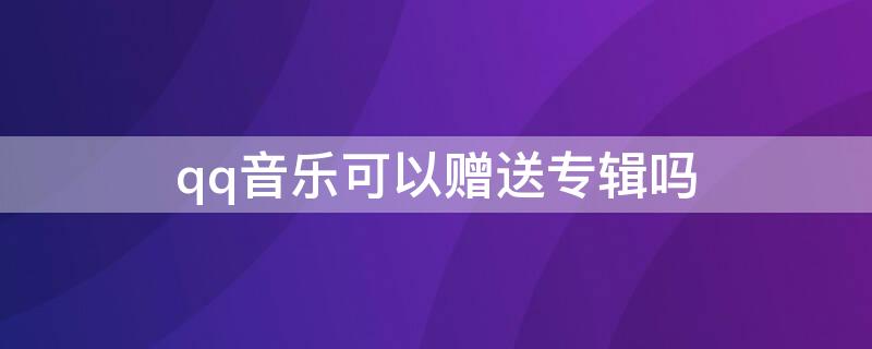 qq音乐可以赠送专辑吗 qq音乐可以赠送专辑吗知乎
