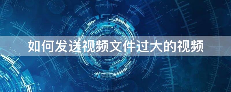 如何发送视频文件过大的视频 视频较大如何发送文件