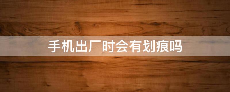手机出厂时会有划痕吗 手机出厂时会有划痕吗