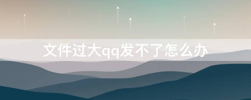 文件过大qq发不了怎么办 文件过大qq发不了怎么办呀