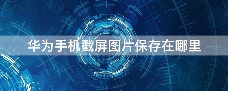 华为手机截屏图片保存在哪里（华为手机截屏图片保存在哪里能找到）