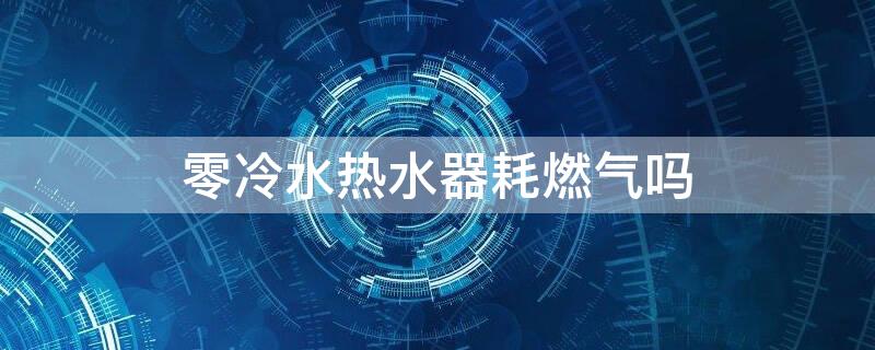 零冷水热水器耗燃气吗 零冷水热水器耗燃气吗多少钱