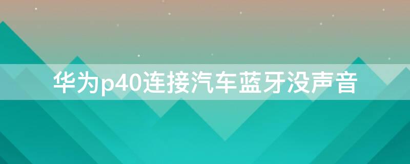 华为p40连接汽车蓝牙没声音（华为p40连车载蓝牙没有声音）